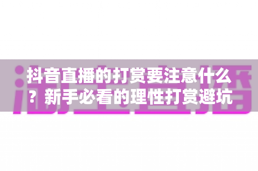 抖音直播的打赏要注意什么？新手必看的理性打赏避坑指南与安全消费全攻略