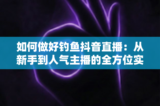 如何做好钓鱼抖音直播:从新手到人气主播的全方位实战指南 如何做好钓鱼抖音直播:从新手到人气主播的全方位实战指南