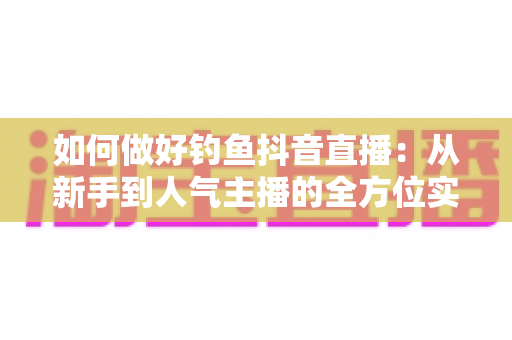 如何做好钓鱼抖音直播:从新手到人气主播的全方位实战指南 如何做好钓鱼抖音直播:从新手到人气主播的全方位实战指南