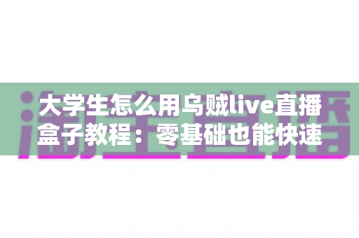 大学生怎么用乌贼live直播盒子教程：零基础也能快速上手的直播全攻略