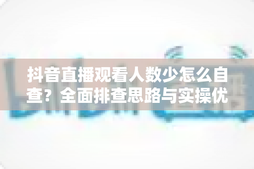 抖音直播观看人数少怎么自查?全面排查思路与实操优化指南 抖音直播观看人数少怎么自查?全面排查思路与实操优化指南