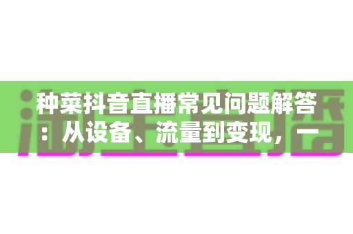 种菜抖音直播常见问题解答:从设备、流量到变现,一文讲透田间直播那些事儿 种菜抖音直播常见问题解答:从设备、流量到变现,一文讲透田间直播那些事儿