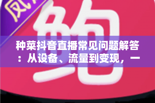 种菜抖音直播常见问题解答:从设备、流量到变现,一文讲透田间直播那些事儿 种菜抖音直播常见问题解答:从设备、流量到变现,一文讲透田间直播那些事儿