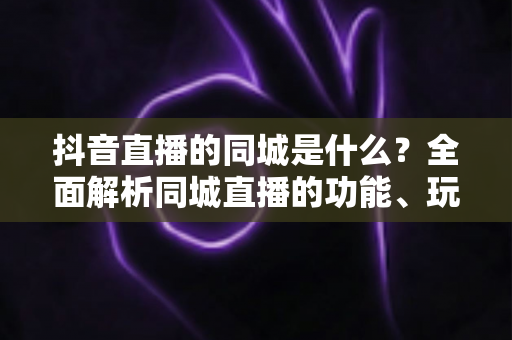 抖音直播的同城是什么?全面解析同城直播的功能、玩法与本地引流价值 抖音直播的同城是什么?全面解析同城直播的功能、玩法与本地引流价值