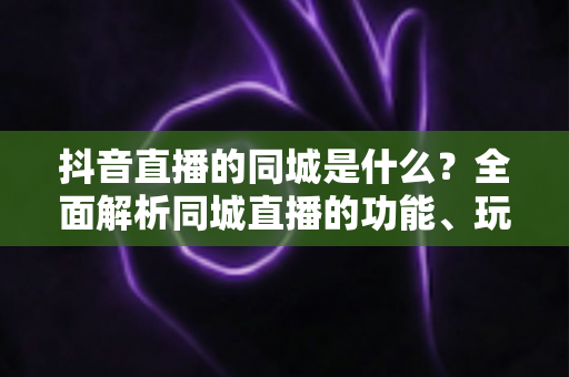 抖音直播的同城是什么?全面解析同城直播的功能、玩法与本地引流价值 抖音直播的同城是什么?全面解析同城直播的功能、玩法与本地引流价值