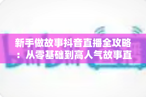 新手做故事抖音直播全攻略:从零基础到高人气故事直播间的实战指南 新手做故事抖音直播全攻略:从零基础到高人气故事直播间的实战指南