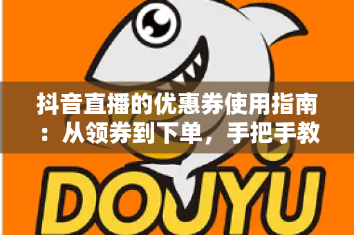 抖音直播的优惠券使用指南:从领券到下单,手把手教你省钱不踩坑 抖音直播的优惠券使用指南:从领券到下单,手把手教你省钱不踩坑