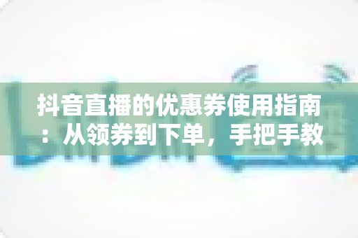 抖音直播的优惠券使用指南：从领券到下单，手把手教你省钱不踩坑