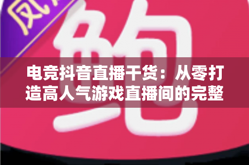 电竞抖音直播干货:从零打造高人气游戏直播间的完整实战指南 电竞抖音直播干货:从零打造高人气游戏直播间的完整实战指南