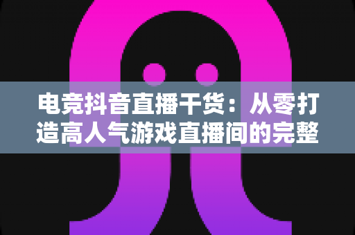 电竞抖音直播干货：从零打造高人气游戏直播间的完整实战指南