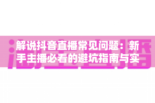 解说抖音直播常见问题：新手主播必看的避坑指南与实战手册