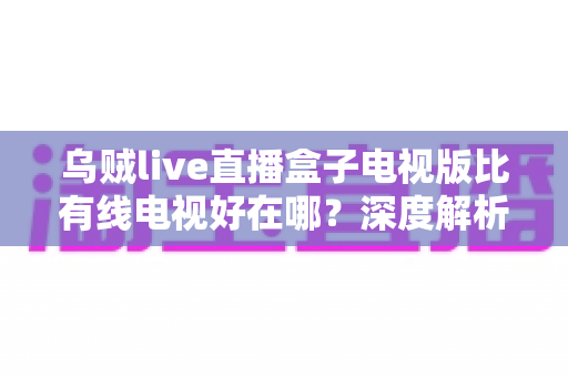 乌贼live直播盒子电视版比有线电视好在哪？深度解析智能直播盒子七大核心优势，助你轻松升级家庭大屏观影体验