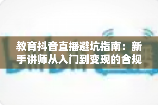 教育抖音直播避坑指南：新手讲师从入门到变现的合规运营全攻略