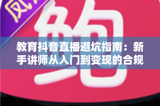 教育抖音直播避坑指南：新手讲师从入门到变现的合规运营全攻略