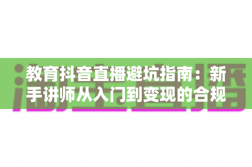 教育抖音直播避坑指南：新手讲师从入门到变现的合规运营全攻略