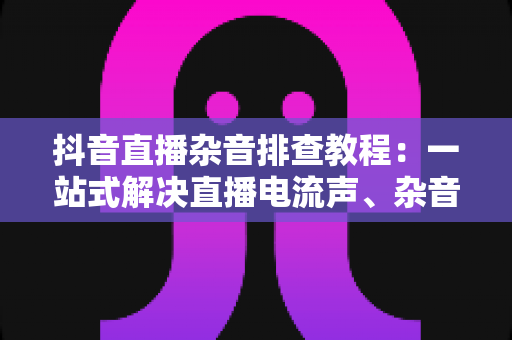 抖音直播杂音排查教程:一站式解决直播电流声、杂音与回声问题的实用指南 抖音直播杂音排查教程:一站式解决直播电流声、杂音与回声问题的实用指南