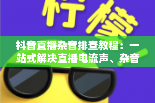抖音直播杂音排查教程:一站式解决直播电流声、杂音与回声问题的实用指南 抖音直播杂音排查教程:一站式解决直播电流声、杂音与回声问题的实用指南