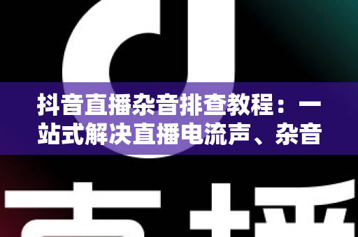 抖音直播杂音排查教程:一站式解决直播电流声、杂音与回声问题的实用指南 抖音直播杂音排查教程:一站式解决直播电流声、杂音与回声问题的实用指南