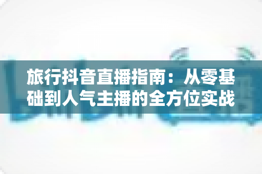 旅行抖音直播指南:从零基础到人气主播的全方位实战攻略 旅行抖音直播指南:从零基础到人气主播的全方位实战攻略