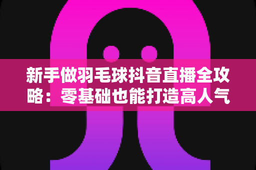 新手做羽毛球抖音直播全攻略：零基础也能打造高人气运动直播间
