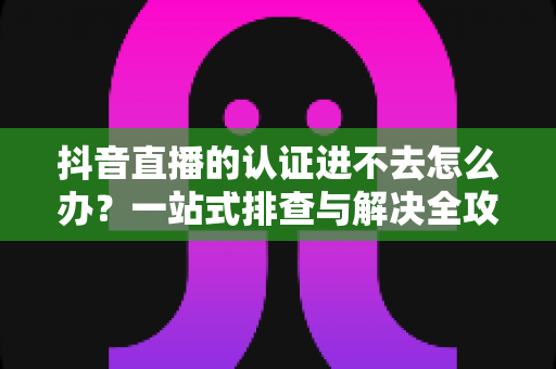 抖音直播的认证进不去怎么办?一站式排查与解决全攻略 抖音直播的认证进不去怎么办?一站式排查与解决全攻略