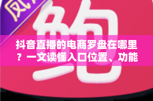 抖音直播的电商罗盘在哪里？一文读懂入口位置、功能用途与实操指南