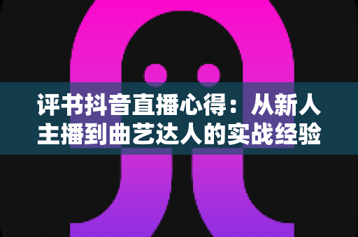 评书抖音直播心得:从新人主播到曲艺达人的实战经验与运营技巧全解析 评书抖音直播心得:从新人主播到曲艺达人的实战经验与运营技巧全解析