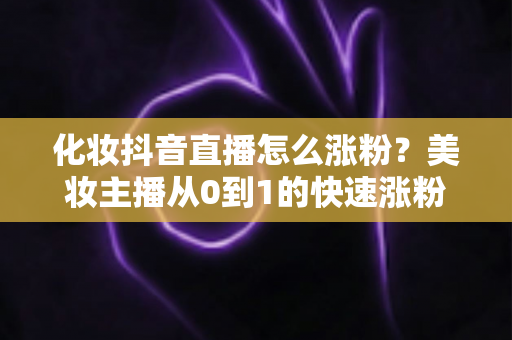 化妆抖音直播怎么涨粉?美妆主播从0到1的快速涨粉实战指南 化妆抖音直播怎么涨粉?美妆主播从0到1的快速涨粉实战指南