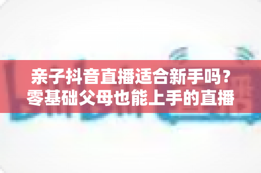 亲子抖音直播适合新手吗?零基础父母也能上手的直播创业全攻略 亲子抖音直播适合新手吗?零基础父母也能上手的直播创业全攻略
