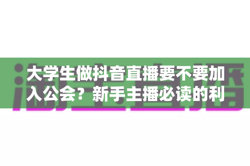 大学生做抖音直播要不要加入公会？新手主播必读的利弊分析与避坑指南