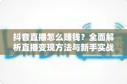 抖音直播怎么赚钱？全面解析直播变现方法与新手实战攻略