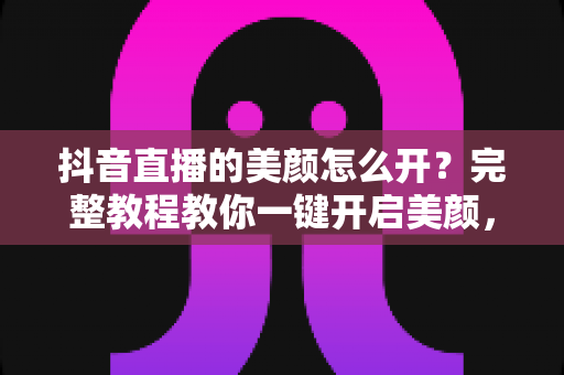 抖音直播的美颜怎么开?完整教程教你一键开启美颜,轻松打造高清精致直播画面 抖音直播的美颜怎么开?完整教程教你一键开启美颜,轻松打造高清精致直播画面