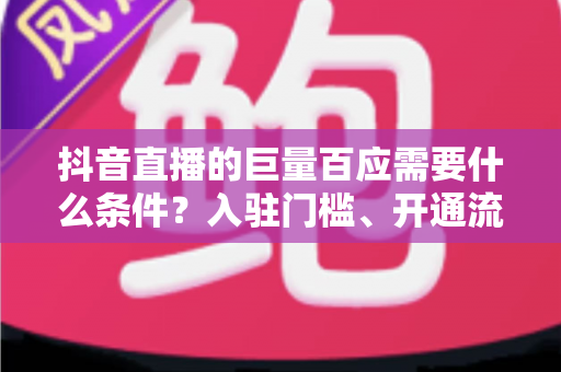 抖音直播的巨量百应需要什么条件？入驻门槛、开通流程与运营技巧全面解析