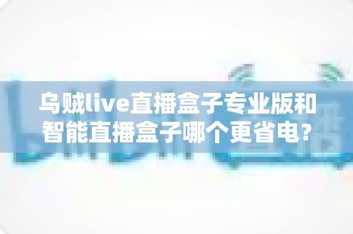 乌贼live直播盒子专业版和智能直播盒子哪个更省电？深度功耗对比评测指南