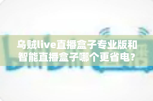 乌贼live直播盒子专业版和智能直播盒子哪个更省电？深度功耗对比评测指南