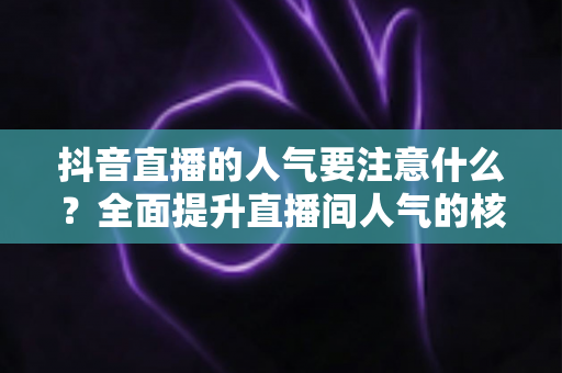 抖音直播的人气要注意什么？全面提升直播间人气的核心要点与实战指南