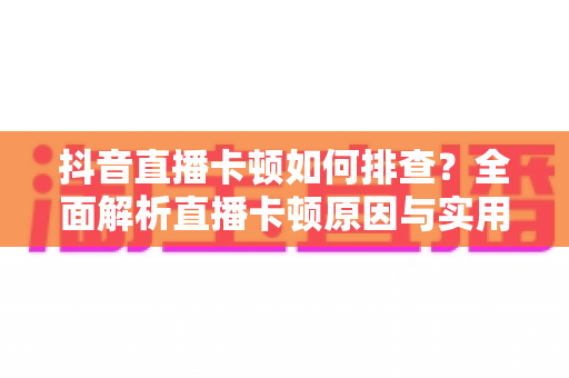 抖音直播卡顿如何排查?全面解析直播卡顿原因与实用解决方案完整指南 抖音直播卡顿如何排查?全面解析直播卡顿原因与实用解决方案完整指南