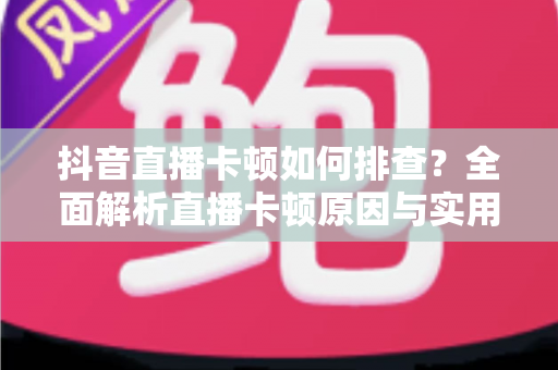 抖音直播卡顿如何排查?全面解析直播卡顿原因与实用解决方案完整指南 抖音直播卡顿如何排查?全面解析直播卡顿原因与实用解决方案完整指南