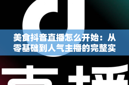 美食抖音直播怎么开始：从零基础到人气主播的完整实战指南
