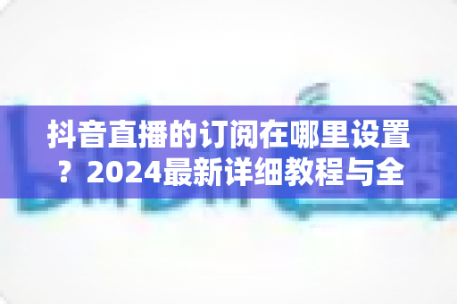 抖音直播的订阅在哪里设置？2024最新详细教程与全流程操作指南