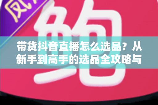 带货抖音直播怎么选品?从新手到高手的选品全攻略与实战技巧 带货抖音直播怎么选品?从新手到高手的选品全攻略与实战技巧