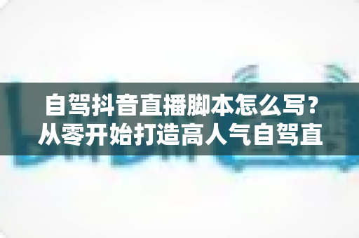 自驾抖音直播脚本怎么写？从零开始打造高人气自驾直播全攻略