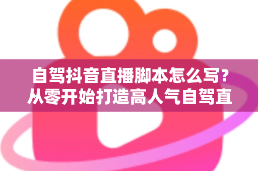自驾抖音直播脚本怎么写？从零开始打造高人气自驾直播全攻略