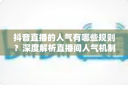 抖音直播的人气有哪些规则?深度解析直播间人气机制与涨流量实战指南 抖音直播的人气有哪些规则?深度解析直播间人气机制与涨流量实战指南