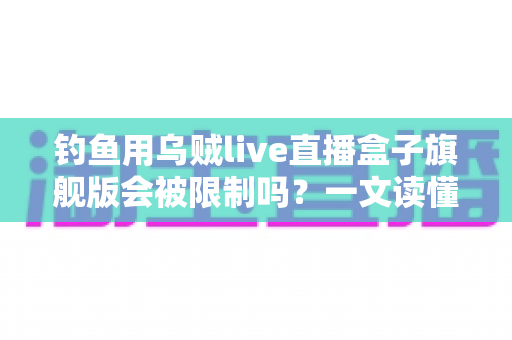 钓鱼用乌贼live直播盒子旗舰版会被限制吗？一文读懂限制真相与合规使用全攻略