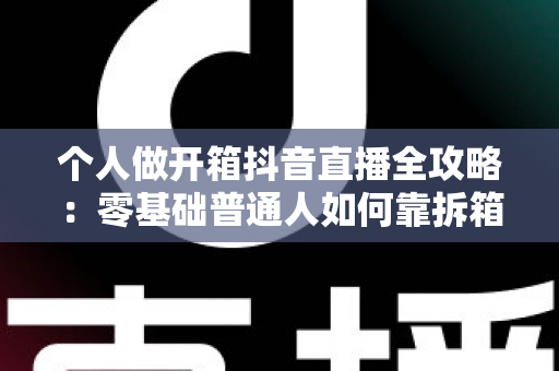个人做开箱抖音直播全攻略:零基础普通人如何靠拆箱直播快速起号与变现 个人做开箱抖音直播全攻略:零基础普通人如何靠拆箱直播快速起号与变现