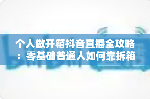 个人做开箱抖音直播全攻略:零基础普通人如何靠拆箱直播快速起号与变现 个人做开箱抖音直播全攻略:零基础普通人如何靠拆箱直播快速起号与变现
