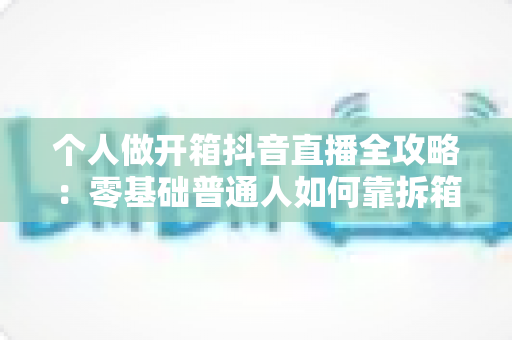 个人做开箱抖音直播全攻略:零基础普通人如何靠拆箱直播快速起号与变现 个人做开箱抖音直播全攻略:零基础普通人如何靠拆箱直播快速起号与变现