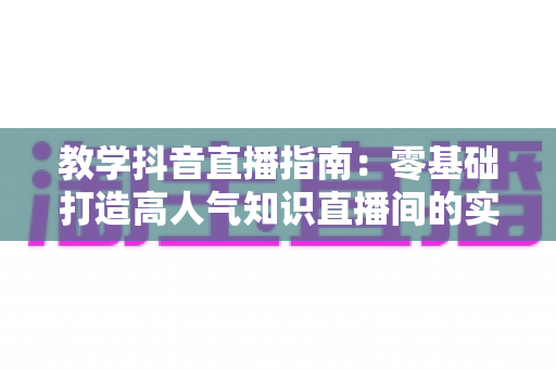 教学抖音直播指南:零基础打造高人气知识直播间的实战全攻略 教学抖音直播指南:零基础打造高人气知识直播间的实战全攻略