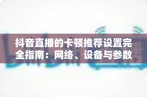 抖音直播的卡顿推荐设置完全指南:网络、设备与参数一站式优化方案,告别直播卡顿烦恼 抖音直播的卡顿推荐设置完全指南:网络、设备与参数一站式优化方案,告别直播卡顿烦恼